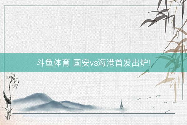 斗鱼体育 国安vs海港首发出炉!