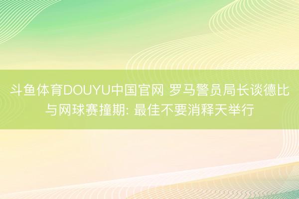 斗鱼体育DOUYU中国官网 罗马警员局长谈德比与网球赛撞期: 最佳不要消释天举行