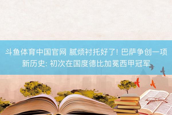 斗鱼体育中国官网 腻烦衬托好了! 巴萨争创一项新历史: 初次在国度德比加冕西甲冠军
