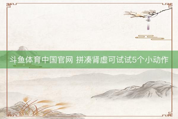 斗鱼体育中国官网 拼凑肾虚可试试5个小动作
