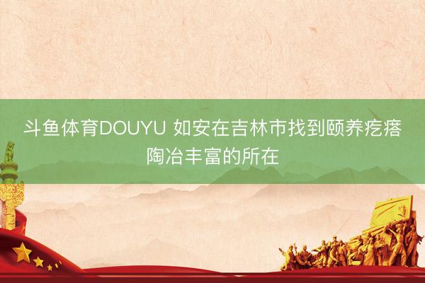 斗鱼体育DOUYU 如安在吉林市找到颐养疙瘩陶冶丰富的所在