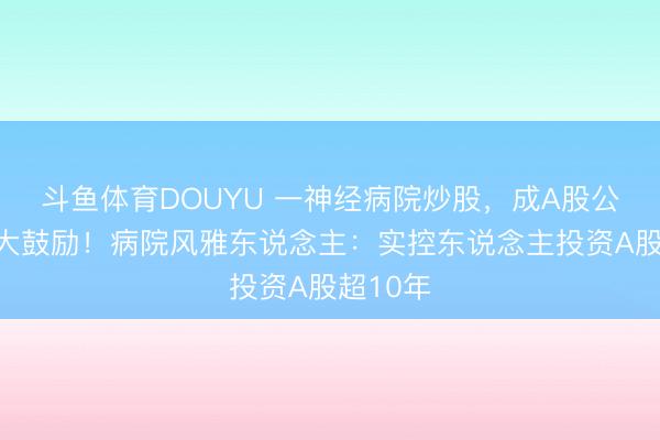 斗鱼体育DOUYU 一神经病院炒股，成A股公司前十大鼓励！病院风雅东说念主：实控东说念主投资A股超10年