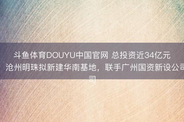 斗鱼体育DOUYU中国官网 总投资近34亿元，沧州明珠拟新建华南基地，联手广州国资新设公司