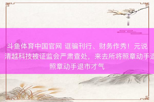 斗鱼体育中国官网 诓骗刊行、财务作秀！元说念通讯、清越科技被证监会严肃查处，来去所将照章动手退市才气