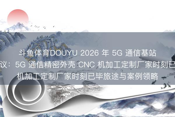 斗鱼体育DOUYU 2026 年 5G 通信基站屏蔽盖坐蓐处分决议：5G 通信精密外壳 CNC 机加工定制厂家时刻已毕旅途与案例领略