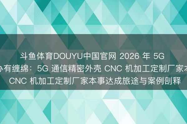 斗鱼体育DOUYU中国官网 2026 年 5G 通信基站屏蔽盖分娩惩办有缠绵：5G 通信精密外壳 CNC 机加工定制厂家本事达成旅途与案例剖释