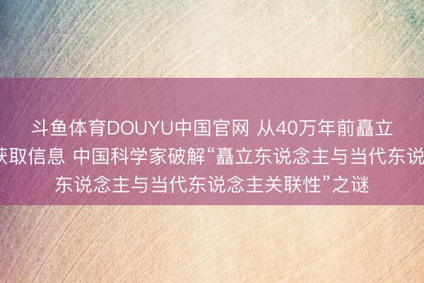 斗鱼体育DOUYU中国官网 从40万年前矗立东说念主牙齿中获取信息 中国科学家破解“矗立东说念主与当代东说念主关联性”之谜