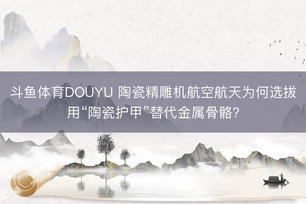 斗鱼体育DOUYU 陶瓷精雕机航空航天为何选拔用“陶瓷护甲”替代金属骨骼？
