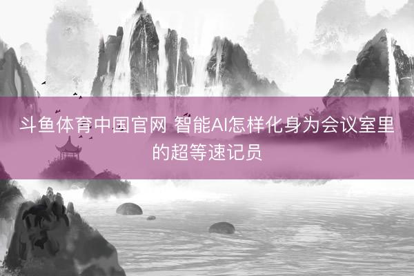 斗鱼体育中国官网 智能AI怎样化身为会议室里的超等速记员
