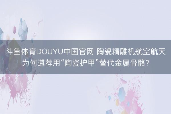 斗鱼体育DOUYU中国官网 陶瓷精雕机航空航天为何遴荐用“陶瓷护甲”替代金属骨骼?