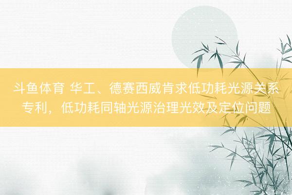 斗鱼体育 华工、德赛西威肯求低功耗光源关系专利，低功耗同轴光源治理光效及定位问题