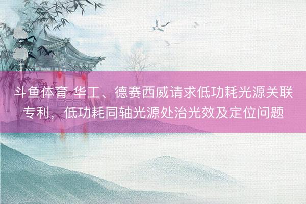 斗鱼体育 华工、德赛西威请求低功耗光源关联专利，低功耗同轴光源处治光效及定位问题