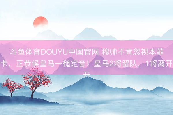 斗鱼体育DOUYU中国官网 穆帅不肯忽视本菲卡，正恭候皇马一槌定音！皇马2将留队，1将离开