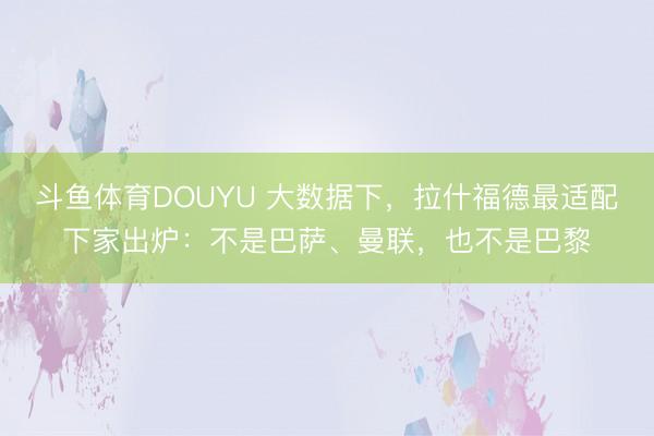 斗鱼体育DOUYU 大数据下，拉什福德最适配下家出炉：不是巴萨、曼联，也不是巴黎