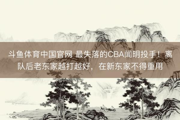斗鱼体育中国官网 最失落的CBA闻明投手！离队后老东家越打越好，在新东家不得重用
