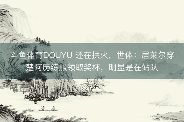 斗鱼体育DOUYU 还在拱火，世体：居莱尔穿楚阿历练服领取奖杯，明显是在站队