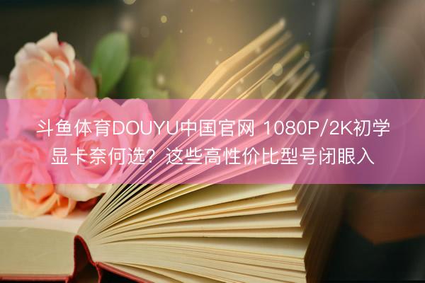 斗鱼体育DOUYU中国官网 1080P/2K初学显卡奈何选？这些高性价比型号闭眼入