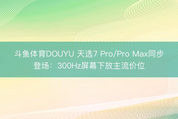 斗鱼体育DOUYU 天选7 Pro/Pro Max同步登场：300Hz屏幕下放主流价位
