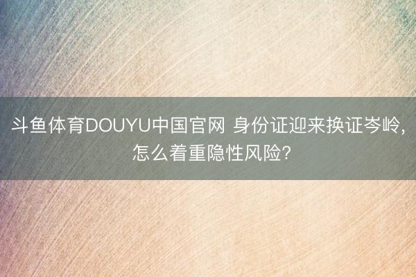 斗鱼体育DOUYU中国官网 身份证迎来换证岑岭， 怎么着重隐性风险?
