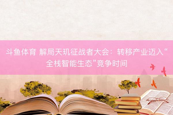 斗鱼体育 解局天玑征战者大会：转移产业迈入“全栈智能生态”竞争时间