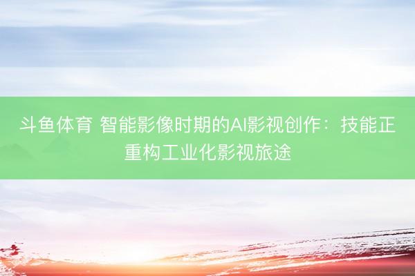 斗鱼体育 智能影像时期的AI影视创作：技能正重构工业化影视旅途