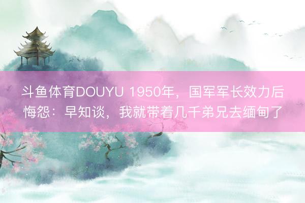 斗鱼体育DOUYU 1950年，国军军长效力后悔怨：早知谈，我就带着几千弟兄去缅甸了