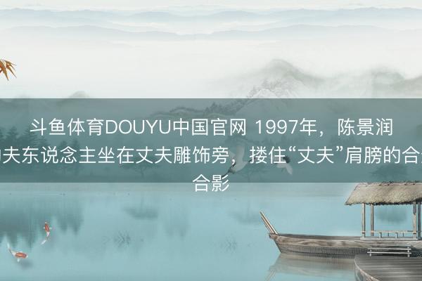 斗鱼体育DOUYU中国官网 1997年，陈景润的夫东说念主坐在丈夫雕饰旁，搂住“丈夫”肩膀的合影