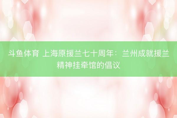 斗鱼体育 上海原援兰七十周年：兰州成就援兰精神挂牵馆的倡议