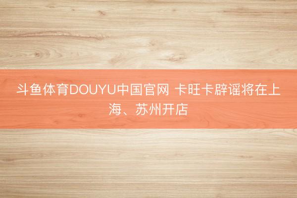 斗鱼体育DOUYU中国官网 卡旺卡辟谣将在上海、苏州开店