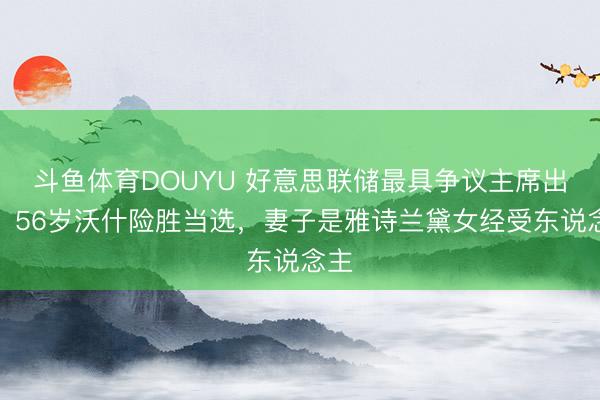 斗鱼体育DOUYU 好意思联储最具争议主席出生！56岁沃什险胜当选，妻子是雅诗兰黛女经受东说念主