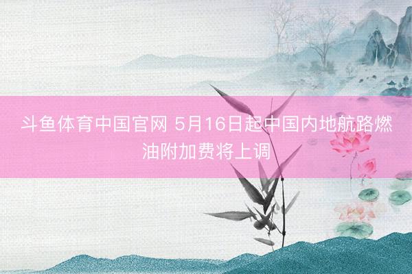 斗鱼体育中国官网 5月16日起中国内地航路燃油附加费将上调