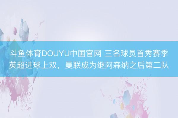 斗鱼体育DOUYU中国官网 三名球员首秀赛季英超进球上双，曼联成为继阿森纳之后第二队