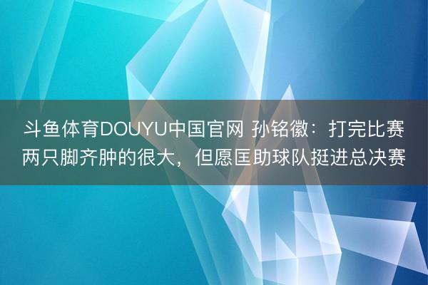 斗鱼体育DOUYU中国官网 孙铭徽：打完比赛两只脚齐肿的很大，但愿匡助球队挺进总决赛