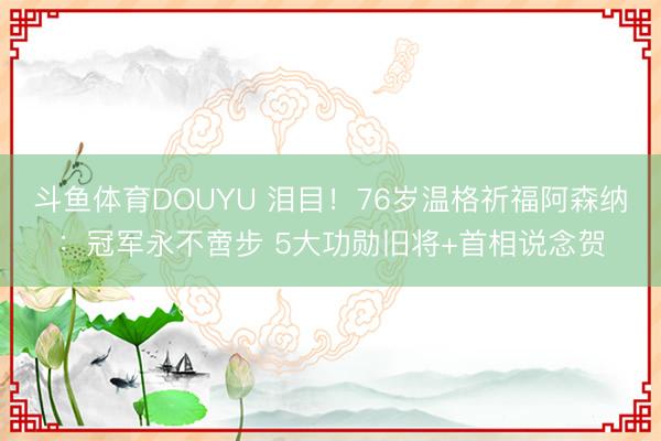 斗鱼体育DOUYU 泪目!76岁温格祈福阿森纳:冠军永不啻步 5大功勋旧将+首相说念贺