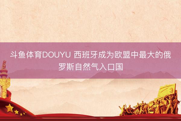 斗鱼体育DOUYU 西班牙成为欧盟中最大的俄罗斯自然气入口国