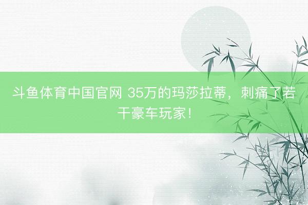 斗鱼体育中国官网 35万的玛莎拉蒂，刺痛了若干豪车玩家！