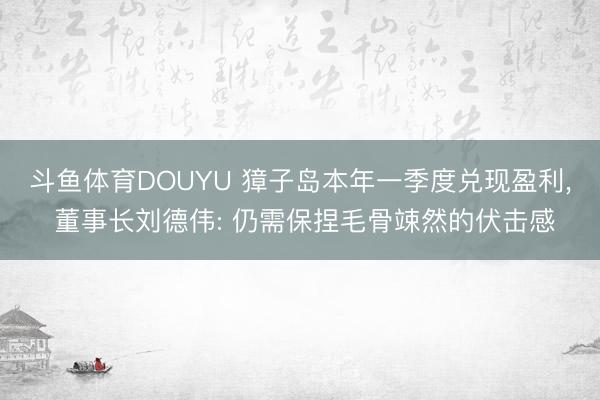 斗鱼体育DOUYU 獐子岛本年一季度兑现盈利， 董事长刘德伟: 仍需保捏毛骨竦然的伏击感