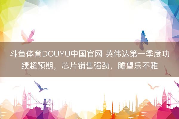 斗鱼体育DOUYU中国官网 英伟达第一季度功绩超预期，芯片销售强劲，瞻望乐不雅