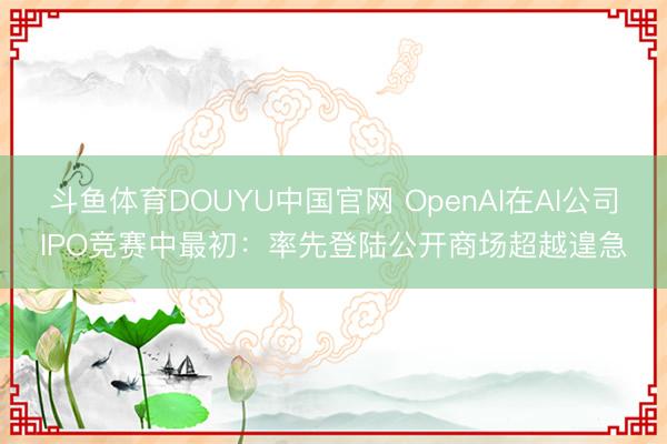 斗鱼体育DOUYU中国官网 OpenAI在AI公司IPO竞赛中最初：率先登陆公开商场超越遑急