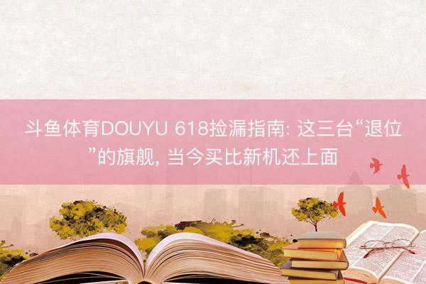 斗鱼体育DOUYU 618捡漏指南: 这三台“退位”的旗舰， 当今买比新机还上面