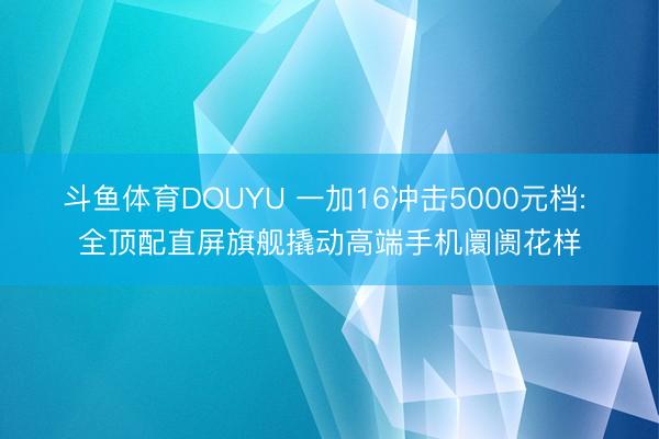 斗鱼体育DOUYU 一加16冲击5000元档: 全顶配直屏旗舰撬动高端手机阛阓花样