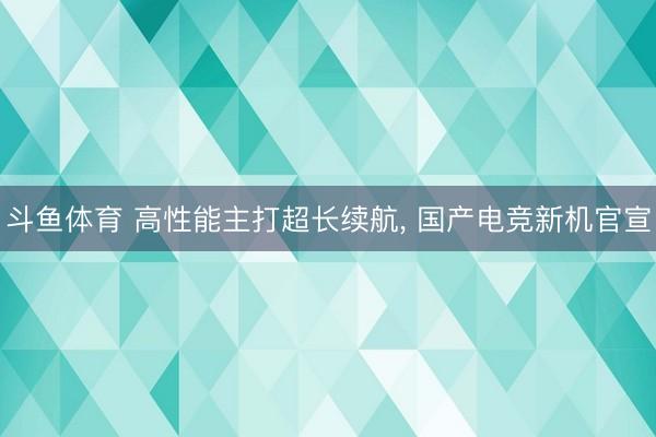 斗鱼体育 高性能主打超长续航， 国产电竞新机官宣
