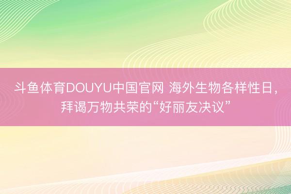 斗鱼体育DOUYU中国官网 海外生物各样性日，拜谒万物共荣的“好丽友决议”