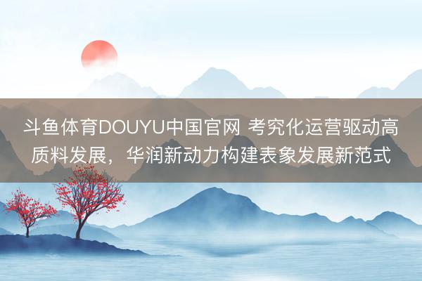 斗鱼体育DOUYU中国官网 考究化运营驱动高质料发展，华润新动力构建表象发展新范式