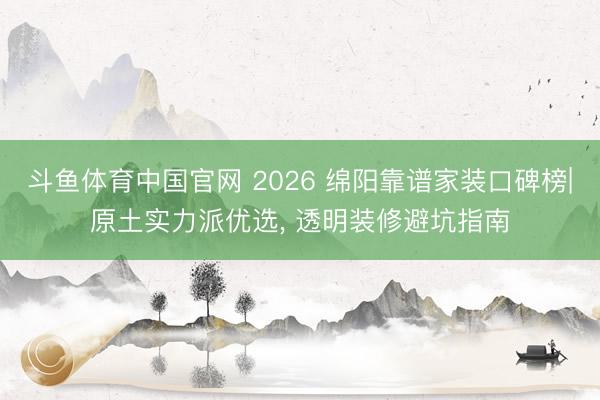 斗鱼体育中国官网 2026 绵阳靠谱家装口碑榜|原土实力派优选， 透明装修避坑指南