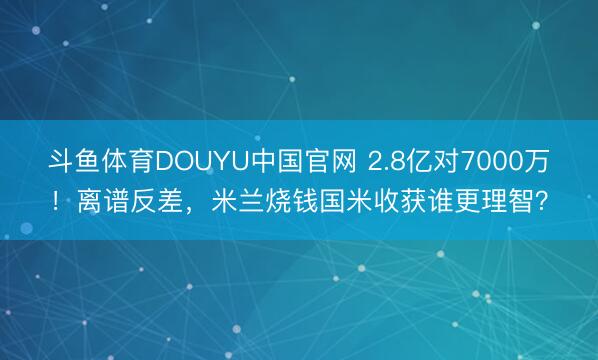 斗鱼体育DOUYU中国官网 2.8亿对7000万!离谱反差,米兰烧钱国米收获谁更理智?