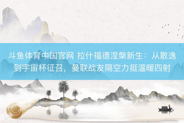 斗鱼体育中国官网 拉什福德涅槃新生：从散逸到宇宙杯征召，曼联战友隔空力挺温暖四射