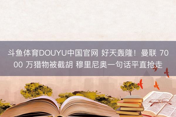 斗鱼体育DOUYU中国官网 好天轰隆！曼联 7000 万猎物被截胡 穆里尼奥一句话平直抢走