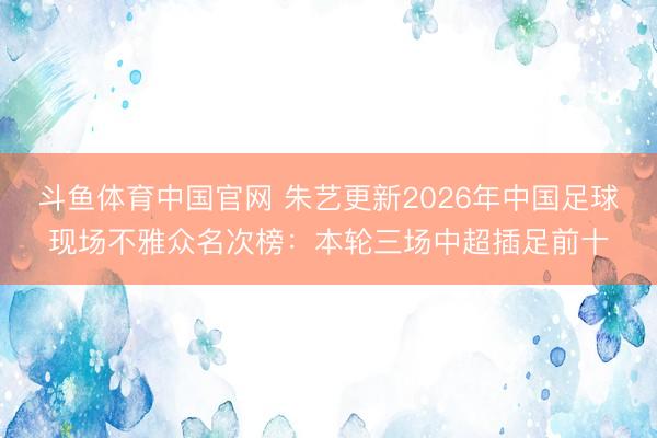 斗鱼体育中国官网 朱艺更新2026年中国足球现场不雅众名次榜：本轮三场中超插足前十