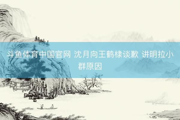 斗鱼体育中国官网 沈月向王鹤棣谈歉 讲明拉小群原因